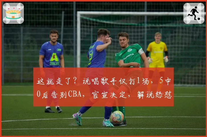 这就走了?说唱歌手仅打1场,5中0后告别CBA,官宣决定,解说怒怼