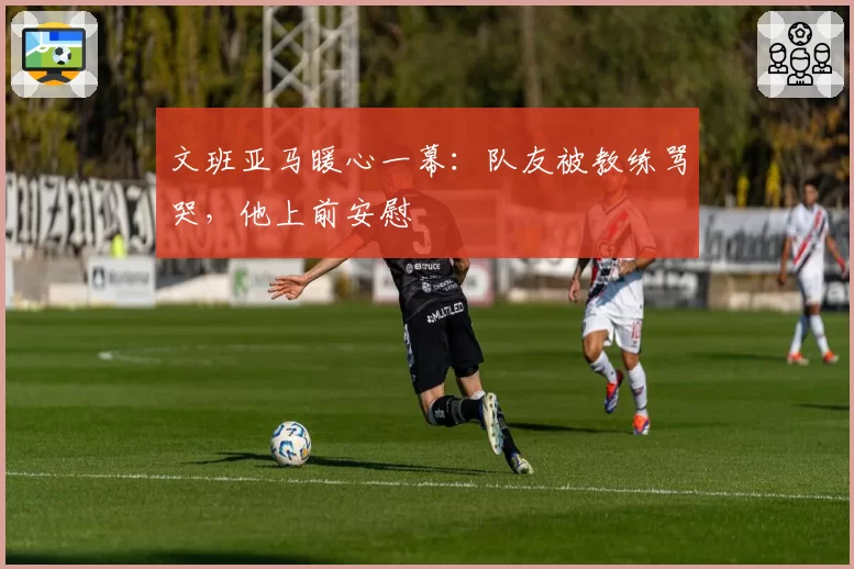 文班亚马暖心一幕：队友被教练骂哭，他上前安慰