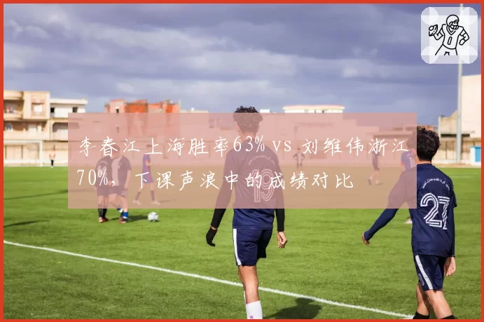 李春江上海胜率63% vs 刘维伟浙江70%,下课声浪中的成绩对比