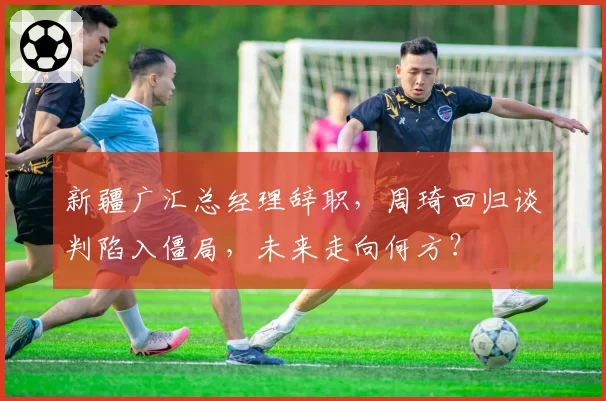 新疆广汇总经理辞职，周琦回归谈判陷入僵局，未来走向何方？