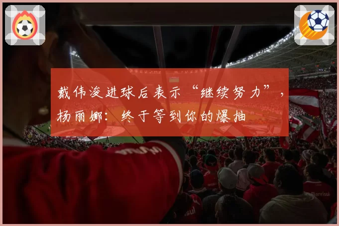 戴伟浚进球后表示“继续努力”，杨丽娜：终于等到你的爆抽