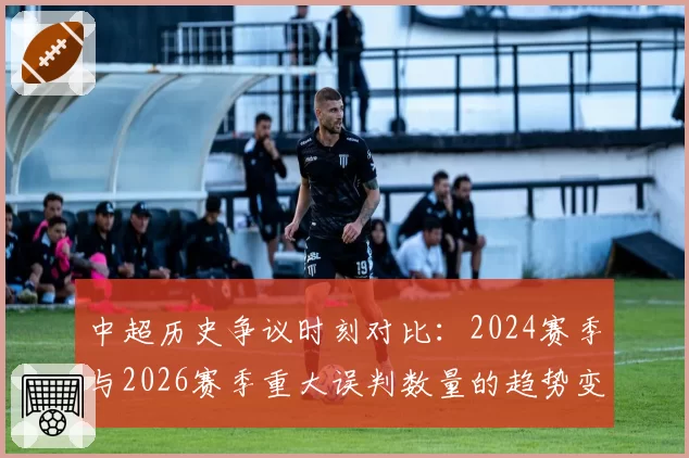 中超历史争议时刻对比:2024赛季与2026赛季重大误判数量的趋势变化