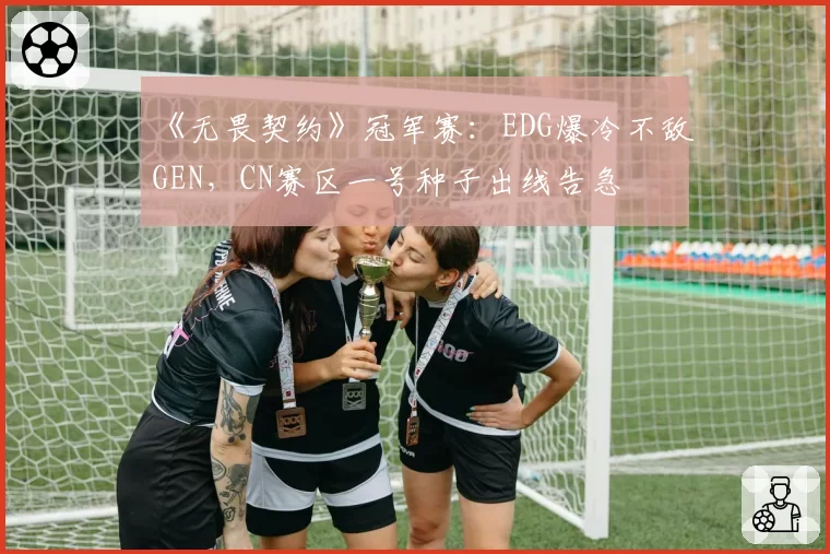 《无畏契约》冠军赛：EDG爆冷不敌GEN，CN赛区一号种子出线告急