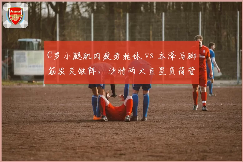 C罗小腿肌肉疲劳轮休 vs 本泽马脚筋发炎缺阵，沙特两大巨星负荷管理策略分化