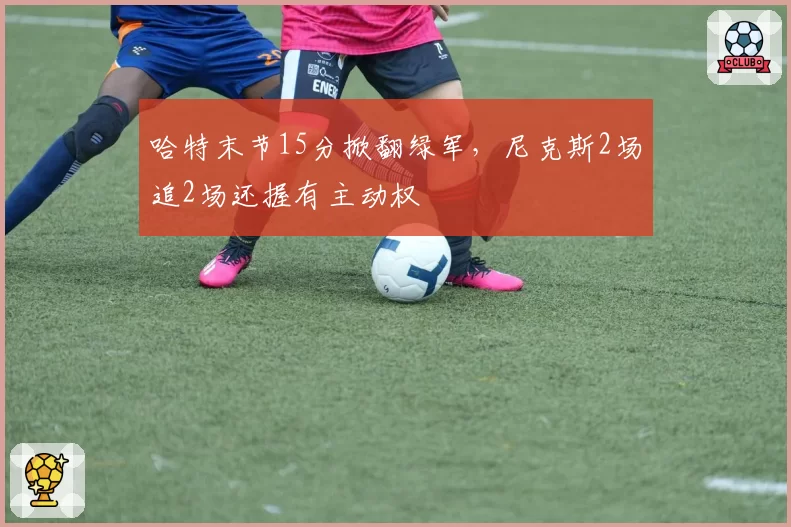 哈特末节15分掀翻绿军，尼克斯2场追2场还握有主动权